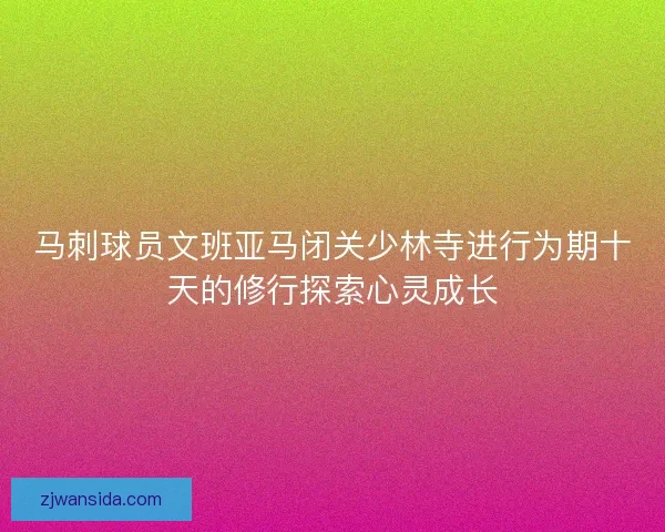 马刺球员文班亚马闭关少林寺进行为期十天的修行探索心灵成长