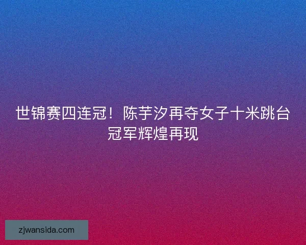 世锦赛四连冠！陈芋汐再夺女子十米跳台冠军辉煌再现