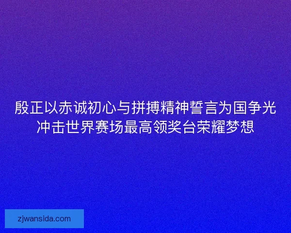 殷正以赤诚初心与拼搏精神誓言为国争光冲击世界赛场最高领奖台荣耀梦想
