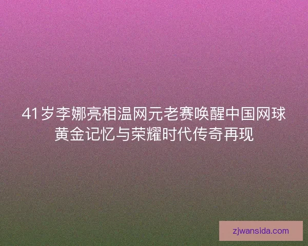 41岁李娜亮相温网元老赛唤醒中国网球黄金记忆与荣耀时代传奇再现