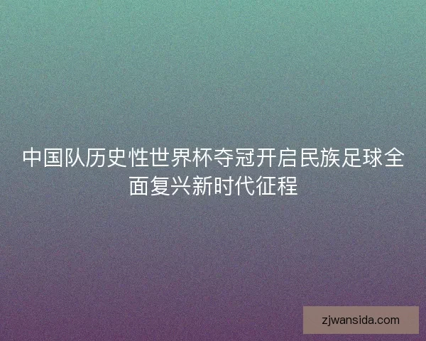 中国队历史性世界杯夺冠开启民族足球全面复兴新时代征程